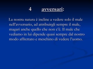 4  avversari : La nostra natura è incline a vedere solo il male nell’avversario, ad attribuirgli sempre il male, magari anche quello che non c’è. Il male che vediamo in lui dipende quasi sempre dal nostro modo affrettato e meschino di vedere l’uomo.  