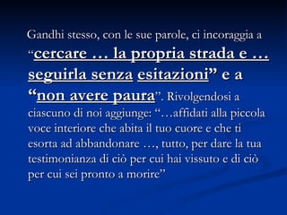 Gandhi stesso, con le sue parole, ci incoraggia a “ cercare … la propria strada e … seguirla senza   esitazioni ” e a “ non avere paura ”. Rivolgendosi a ciascuno di noi aggiunge: “…affidati   alla piccola voce interiore che abita il tuo cuore e che ti esorta ad abbandonare …, tutto, per dare la tua testimonianza di ciò per cui hai vissuto e di ciò per cui sei pronto a morire”  