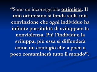 “ Sono un incorreggibile   ottimista . Il mio ottimismo si fonda sulla mia convinzione che ogni individuo ha infinite possibilità di sviluppare la nonviolenza. Più l’individuo la sviluppa, più essa si diffonderà come un contagio che a poco a poco contaminerà tutto il mondo”.   