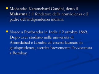 Mohandas Karamchard Gandhi, detto il  Mahatma  è il fondatore della nonviolenza e il padre dell’indipendenza indiana.  Nasce a Portbandar in India il 2 ottobre 1869. Dopo aver studiato nelle università di Ahmrdabad e Londra ed essersi laureato in giurisprudenza, esercita brevemente l’avvocatura a Bombay.  