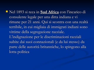 Nel 1893 si reca in  Sud Africa  con l’incarico di consulente legale per una ditta indiana e vi rimane per 21 anni. Qui si scontra con una realtà terribile, in cui migliaia di immigrati indiani sono vittime della segregazione razziale. L’indignazione per le discriminazioni razziali subite dai suoi connazionali (e da lui stesso) da parte delle autorità britanniche, lo spingono alla lotta politica  