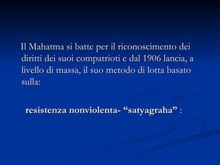 Il Mahatma si batte per il riconoscimento dei diritti dei suoi compatrioti e dal 1906 lancia, a livello di massa, il suo metodo di lotta basato sulla:  resistenza nonviolenta- “satyagraha”  : 