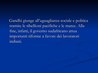 Gandhi giunge all’uguaglianza sociale e politica tramite le ribellioni pacifiche e le marce. Alla fine, infatti, il governo sudafricano attua importanti riforme a favore dei lavoratori indiani.  