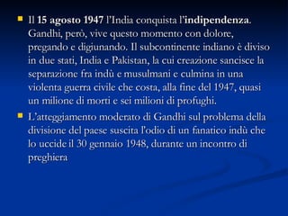 Il  15 agosto 1947  l’India conquista l’ indipendenza . Gandhi, però, vive questo momento con dolore, pregando e digiunando. Il subcontinente indiano è diviso in due stati, India e Pakistan, la cui creazione sancisce la separazione fra indù e musulmani e culmina in una violenta guerra civile che costa, alla fine del 1947, quasi un milione di morti e sei milioni di profughi.  L’atteggiamento moderato di Gandhi sul problema della divisione del paese suscita l’odio di un fanatico indù che lo uccide   il 30 gennaio 1948, durante un incontro di preghiera  