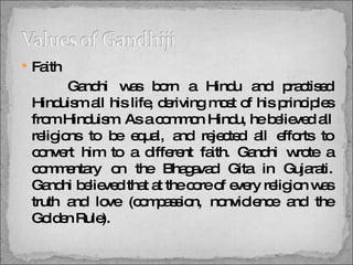 Faith    Gandhi was born a Hindu and practised Hinduism all his life, deriving most of his principles from Hinduism. As a common Hindu, he believed all religions to be equal, and rejected all efforts to convert him to a different faith. Gandhi wrote a commentary on the Bhagavad Gita in Gujarati. Gandhi believed that at the core of every religion was truth and love (compassion, nonviolence and the Golden Rule).  