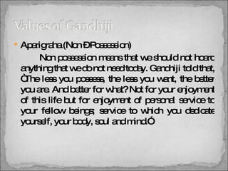 Aparigraha (Non – Possession)   Non possession means that we should not hoard anything that we do not need today. Gandhiji told that, “The less you possess, the less you want, the better you are. And better for what? Not for your enjoyment of this life but for enjoyment of personal service to your fellow beings; service to which you dedicate yourself, your body, soul and mind.” 