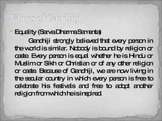 Equality (Sarva Dharma Samanta)   Gandhiji strongly believed that every person in the world is similar. Nobody is bound by religion or caste. Every person is equal whether he is Hindu or Muslim or Sikh or Christian or of any other religion or caste. Because of Gandhiji, we are now living in the secular country in which every person is free to celebrate his festivals and free to adopt another religion from which he is inspired.  