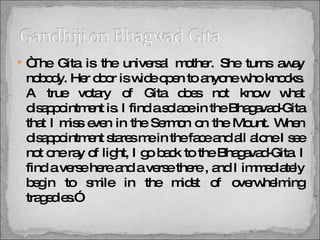 “ The Gita is the universal mother. She turns away nobody. Her door is wide open to anyone who knocks. A true votary of Gita does not know what disappointment is. I find a solace in the Bhagavad-Gita that I miss even in the Sermon on the Mount. When disappointment stares me in the face and all alone I see not one ray of light, I go back to the Bhagavad-Gita. I find a verse here and a verse there , and I immediately begin to smile in the midst of overwhelming tragedies.” 