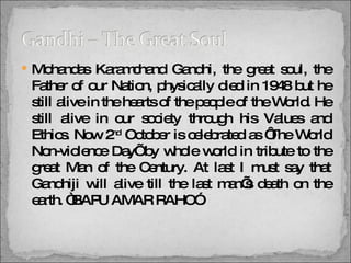 Mohandas Karamchand Gandhi, the great soul, the Father of our Nation, physically died in 1948 but he still alive in the hearts of the people of the World. He still alive in our society through his Values and Ethics. Now 2 nd  October is celebrated as ‘The World Non-violence Day’ by whole world in tribute to the great Man of the Century. At last I must say that Gandhiji will alive till the last man’s death on the earth. “BAPU AMAR RAHO”. 