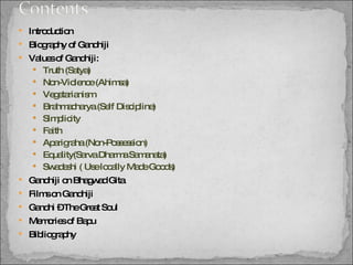 Introduction Biography of Gandhiji Values of Gandhiji: Truth (Satya) Non-Violence (Ahimsa)  Vegetarianism Brahmacharya (Self Discipline) Simplicity Faith Aparigraha (Non-Possession) Equality(Sarva Dharma Samanata) Swadeshi ( Use locally Made Goods) Gandhiji on Bhagwad Gita Films on Gandhiji Gandhi – The Great Soul Memories of Bapu Bibliography 