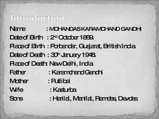 Name   :  MOHANDAS KARAMCHAND GANDHI Date of Birth  : 2 nd  October 1869. Place of Birth  : Porbandar, Guajarat, British India. Date of Death  : 30 th  January 1948. Place of Death: New Delhi, India. Father  : Karamchand Gandhi Mother  : Putlibai Wife  : Kasturba Sons  : Harilal, Manilal, Ramdas, Devdas 