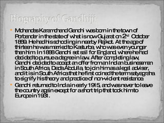 Mohandas Karamchand Gandhi was born in the town of Porbander in the state of what is now Gujarat on  2 nd   October 1869. He had his schooling in nearby Rajkot. At the age of thirteen he was married to Kasturba, who was even younger than him. In 1888 Gandhi set sail for England, where he had decided to pursue a degree in law. After completing law, Gandhi decided to accept an offer from an Indian businessman in South Africa, Dada Abdulla, to join him as a legal adviser, and it is in South Africa that he first coined the term satyagraha to signify his theory and practice of non-violent resistance. Gandhi returned to India in early 1915, and was never to leave the country again except for a short trip that took him to Europe in 1931.  