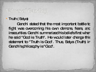 Truth ( Satya)   Gandhi stated that the most important battle to fight was overcoming his own demons, fears, and insecurities. Gandhi summarized his beliefs first when he said "God is Truth". He would later change this statement to "Truth is God". Thus, Satya (Truth) in Gandhi's philosophy is "God". 