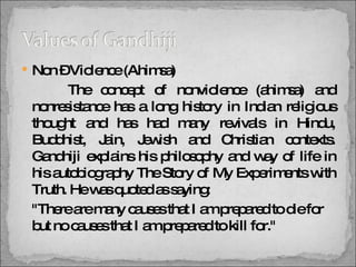 Non – Violence (Ahimsa)   The concept of nonviolence (ahimsa) and nonresistance has a long history in Indian religious thought and has had many revivals in Hindu, Buddhist, Jain, Jewish and Christian contexts. Gandhiji explains his philosophy and way of life in his autobiography The Story of My Experiments with Truth. He was quoted as saying: "There are many causes that I am prepared to die for but no causes that I am prepared to kill for." 