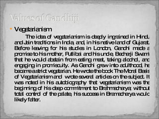 Vegetarianism The idea of vegetarianism is deeply ingrained in Hindu and Jain traditions in India, and, in his native land of Gujarat. Before leaving for his studies in London, Gandhi made a promise to his mother, Putlibai and his uncle, Becharji Swami that he would abstain from eating meat, taking alcohol, and engaging in promiscuity. As Gandhi grew into adulthood, he became a strict vegetarian. He wrote the book The Moral Basis of Vegetarianism and  wrote several articles on the subject. It was noted in his autobiography that vegetarianism was the beginning of his deep commitment to Brahmacharya; without total control of the palate, his success in Bramacharya would likely falter. 