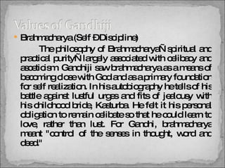 Brahmacharya (Self – Discipline)   The philosophy of Brahmacharya—spiritual and practical purity—largely associated with celibacy and asceticism. Gandhiji saw brahmacharya as a means of becoming close with God and as a primary foundation for self realization. In his autobiography he tells of his battle against lustful urges and fits of jealousy with his childhood bride, Kasturba. He felt it his personal obligation to remain celibate so that he could learn to love, rather than lust. For Gandhi, brahmacharya meant "control of the senses in thought, word and deed."  