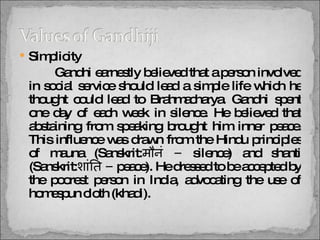 Simplicity   Gandhi earnestly believed that a person involved in social service should lead a simple life which he thought could lead to Brahmacharya. Gandhi spent one day of each week in silence. He believed that abstaining from speaking brought him inner peace. This influence was drawn from the Hindu principles of mauna (Sanskrit: मौनं  –  silence) and shanti (Sanskrit: शांति  –  peace). He dressed to be accepted by the poorest person in India, advocating the use of homespun cloth (khadi).  
