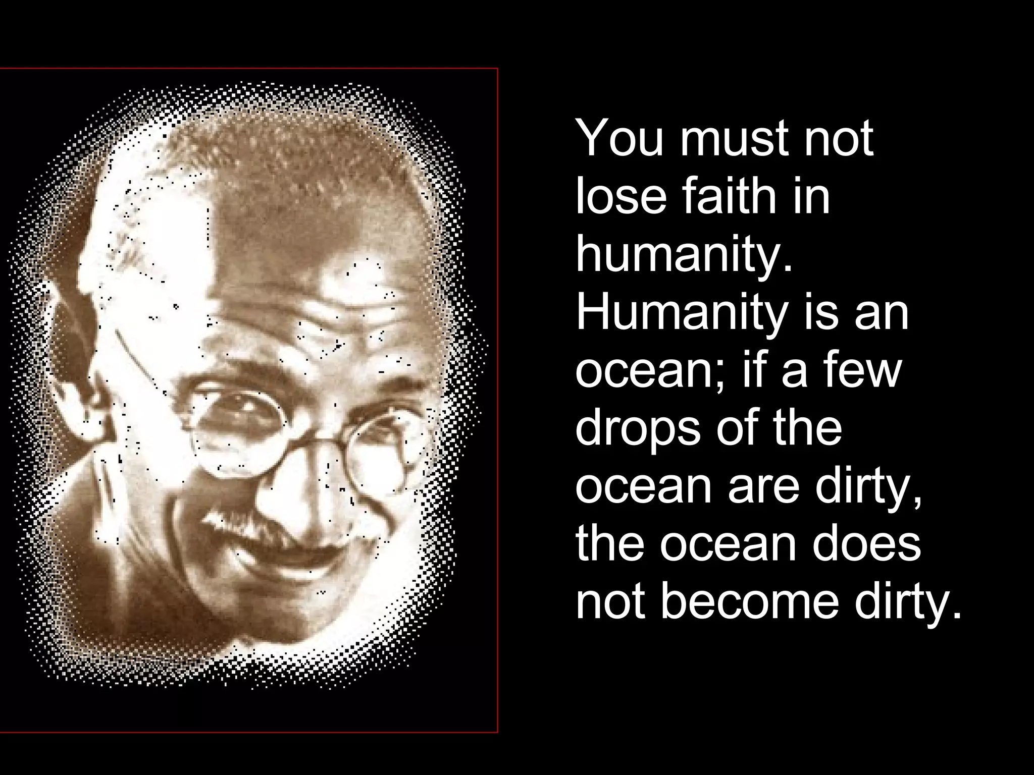 You must not lose faith in humanity. Humanity is an ocean; if a few drops of the ocean are dirty, the ocean does not become dirty.  