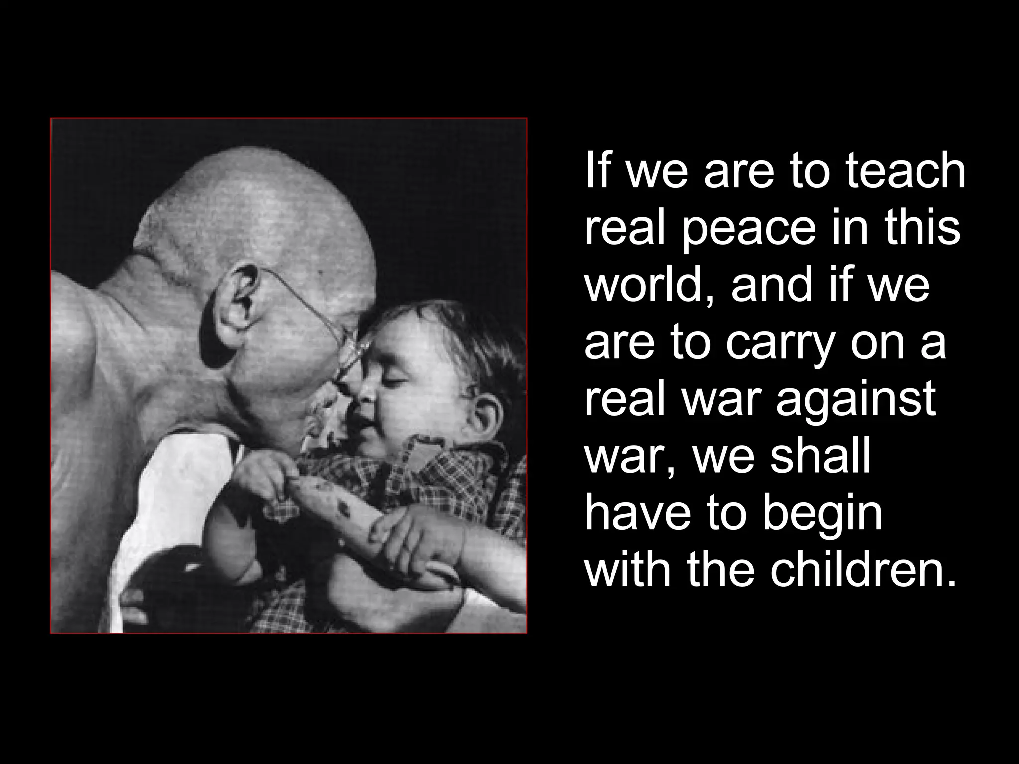 If we are to teach real peace in this world, and if we are to carry on a real war against war, we shall have to begin with the children.  