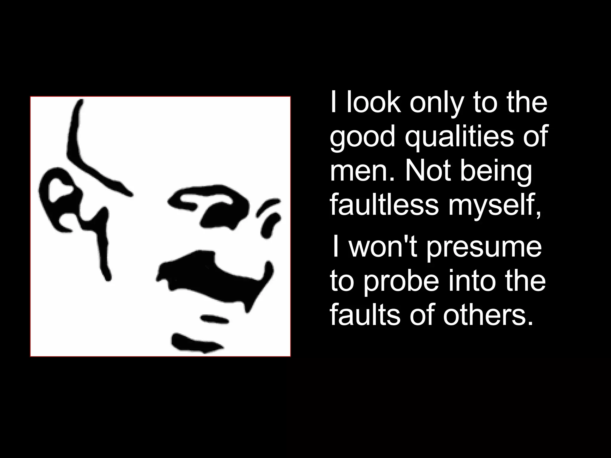 I look only to the good qualities of men. Not being faultless myself, I won't presume to probe into the faults of others.  