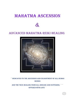   1
MAHATMA ASCENSION
&
ADVANCED MAHATMA REIKI HEALING
~ DEDICATED TO THE ASCENSION AND ENLIGHTMENT OF ALL HUMAN
BEINGS
AND THE TRUE HEALING FROM ALL DISEASE AND SUFFERING. ~ ~
OFFERED WITH LOVE ~
 