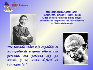 &quot;He tomado sobre mis espaldas el monopolio de mejorar sólo a una persona, esa persona soy yo mismo y sé, cuán difícil es conseguirlo.&quot; MOHANDAS KARAMCHAND  (MAHATMA) GANDHI (1869 - 1948)  Líder político religioso hindú cuyas enseñanzas inspiraron los movimientos pacifistas del mundo.   Patience 