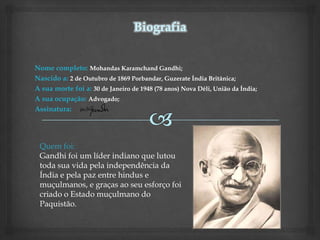 Nome completo: Mohandas Karamchand Gandhi;
Nascido a: 2 de Outubro de 1869 Porbandar, Guzerate Índia Britânica;
A sua morte foi a: 30 de Janeiro de 1948 (78 anos) Nova Déli, União da Índia;
A sua ocupação: Advogado;
Assinatura:




 Quem foi:
 Gandhi foi um líder indiano que lutou
 toda sua vida pela independência da
 Índia e pela paz entre hindus e
 muçulmanos, e graças ao seu esforço foi
 criado o Estado muçulmano do
 Paquistão.
 