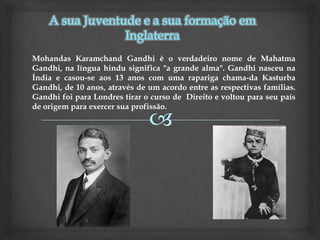 Mohandas Karamchand Gandhi é o verdadeiro nome de Mahatma
Gandhi, na língua hindu significa "a grande alma". Gandhi nasceu na
Índia e casou-se aos 13 anos com uma rapariga chama-da Kasturba
Gandhi, de 10 anos, através de um acordo entre as respectivas famílias.
Gandhi foi para Londres tirar o curso de Direito e voltou para seu país
de origem para exercer sua profissão.
 