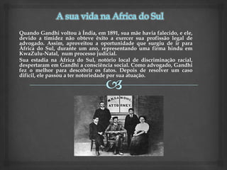 Quando Gandhi voltou à Índia, em 1891, sua mãe havia falecido, e ele,
devido a timidez não obteve êxito a exercer sua profissão legal de
advogado. Assim, aproveitou a oportunidade que surgiu de ir para
África do Sul, durante um ano, representando uma firma hindu em
KwaZulu-Natal, num processo judicial.
Sua estadia na África do Sul, notório local de discriminação racial,
despertaram em Gandhi a consciência social. Como advogado, Gandhi
fez o melhor para descobrir os fatos. Depois de resolver um caso
difícil, ele passou a ter notoriedade por sua atuação.
 