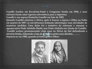Gandhi fundou em KwaZulu-Natal o Congresso hindu em 1894, e seus
esforços foram uma vigorosa advertência para a imprensa.
Gandhi e sua esposa Kasturba Gandhi em foto de 1902.
Quando Gandhi retornou à África, após ir buscar a esposa e filhos na Índia
em janeiro de 1897, os sul-africanos tentaram interromper suas atividades de
maneiras sórdidas. Uma delas foi a tentativa de subornar e ameaçar o
agropecuário Dada Abdulla Sheth; mas Dada Abdulla era cliente de Gandhi.
 Gandhi acabou permanecendo vinte anos na África do Sul defendendo a
minoria hindu, liderando a luta de seu povo pelos seus direitos.
Separou-se em 1908, quando já tinha quatro filhos.
 