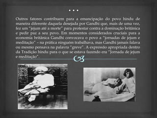Outros fatores contribuem para a emancipação do povo hindu de
maneira diferente daquela desejada por Gandhi que, mais de uma vez,
fez um “jejum até a morte” para protestar contra a dominação britânica
e pedir paz a seu povo. Em momentos considerados cruciais para a
economia britânica Gandhi convocava o povo a “jornadas de jejum e
meditação” – na prática ninguém trabalhava, mas Gandhi jamais falava
ou mesmo pensava na palavra “greve”. A expressão apropriada dentro
da Tradição hindu para o que se estava fazendo era “Jornada de jejum
e meditação”.
 