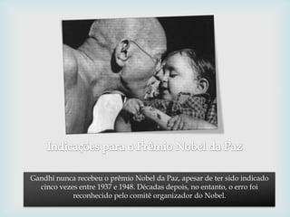 Gandhi nunca recebeu o prêmio Nobel da Paz, apesar de ter sido indicado
  cinco vezes entre 1937 e 1948. Décadas depois, no entanto, o erro foi
            reconhecido pelo comitê organizador do Nobel.
 