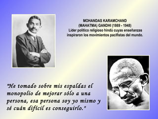 MOHANDAS KARAMCHAND
                              (MAHATMA) GANDHI (1869 - 1948)
                       Líder político religioso hindú cuyas enseñanzas
                      inspiraron los movimientos pacifistas del mundo.




"He tomado sobre mis espaldas el
monopolio de mejorar sólo a una
persona, esa persona soy yo mismo y
sé cuán difícil es conseguirlo."
 