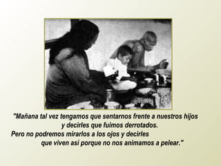 "Mañana tal vez tengamos que sentarnos frente a nuestros hijos
                 y decirles que fuimos derrotados.
Pero no podremos mirarlos a los ojos y decirles
          que viven así porque no nos animamos a pelear."
 