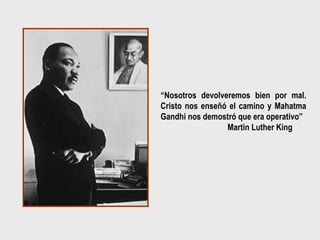 “Nosotros devolveremos bien por mal.
Cristo nos enseñó el camino y Mahatma
Gandhi nos demostró que era operativo”
                 Martin Luther King
 