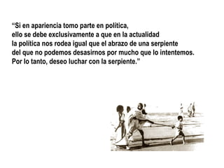 “Si en apariencia tomo parte en política,
ello se debe exclusivamente a que en la actualidad
la política nos rodea igual que el abrazo de una serpiente
del que no podemos desasirnos por mucho que lo intentemos.
Por lo tanto, deseo luchar con la serpiente.”
 
