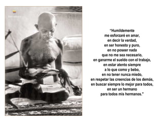 “Humildemente
         me esforzaré en amar,
           en decir la verdad,
        en ser honesto y puro,
           en no poseer nada
       que no me sea necesario,
 en ganarme el sueldo con el trabajo,
        en estar atento siempre
         a lo que como y bebo,
       en no tener nunca miedo,
en respetar las creencias de los demás,
en buscar siempre lo mejor para todos,
           en ser un hermano
      para todos mis hermanos."
 