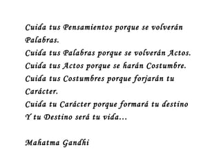 Cuida tus Pensamientos porque se volverán
Palabras.
Cuida tus Palabras porque se volverán Actos.
Cuida tus Actos porque se harán Costumbre.
Cuida tus Costumbres porque forjarán tu
Carácter.
Cuida tu Carácter porque formará tu destino
Y tu Destino será tu vida…

Mahatma Gandhi
 