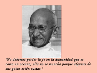 "No debemos perder la fe en la humanidad que es
como un océano; ella no se mancha porque algunas de
sus gotas estén sucias."
 