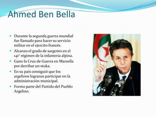Ahmed Ben Bella
 Durante la segunda guerra mundial
fue llamado para hacer su servicio
militar en el ejercito francés.
 Alcanzo el grado de sargento en el
141° régimen de la infantería alpina.
 Gano la Cruz de Guerra en Marsella
por derribar un stuka.
 En su país consiguió que los
argelinos lograran participar en la
administración municipal.
 Formo parte del Partido del Pueblo
Argelino.
 