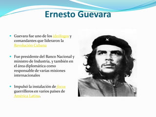 Ernesto Guevara
 Guevara fue uno de los ideólogos y
comandantes que lideraron la
Revolución Cubana
 Fue presidente del Banco Nacional y
ministro de Industria, y también en
el área diplomática como
responsable de varias misiones
internacionales
 Impulsó la instalación de focos
guerrilleros en varios países de
América Latina.
 