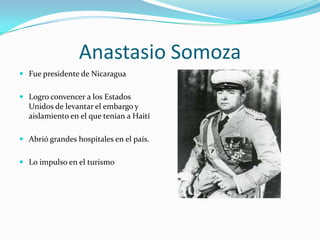 Anastasio Somoza
 Fue presidente de Nicaragua
 Logro convencer a los Estados
Unidos de levantar el embargo y
aislamiento en el que tenían a Haití
 Abrió grandes hospitales en el país.
 Lo impulso en el turismo
 