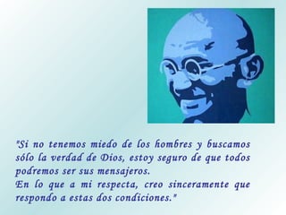 "Si no tenemos miedo de los hombres y buscamos
sólo la verdad de Dios, estoy seguro de que todos
podremos ser sus mensajeros.
En lo que a mi respecta, creo sinceramente que
respondo a estas dos condiciones."

 
