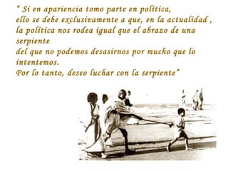 “ Si en apariencia tomo parte en política,
ello se debe exclusivamente a que, en la actualidad ,
la política nos rodea igual que el abrazo de una
serpiente
del que no podemos desasirnos por mucho que lo
intentemos.
Por lo tanto, deseo luchar con la serpiente”

 