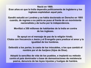 Nació en 1869.
Eran años en que la India dependía políticamente de Inglaterra y los
ingleses explotaban aquel país.
Gandhi estudió en Londres y se había doctorado en Derecho en 1893
cuando, de regreso a su patria se puso al frente de un movimiento
nacionalista y de lucha por la independencia.
Movilizó a 350 millones de habitantes de la India en contra
de los ingleses.
Se apoyó en el mensaje de paz de la religión hindú.
Citaba con frecuencia a Jesús y el Evangelio para predicar el amor y la
igualdad de los hombres.
Defendió a los parias, la casta de los intocables, a los que cambió el
nombre por el de harijans (hijos de Dios).
Adoptó la sencillez de vida de los pueblos, e implantó su método
contra el país dominador a base de demostraciones de resistencia
pasiva, denuncia de las leyes injustas y huelgas de hambre.

 