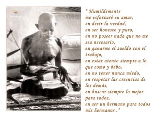 “ Humildemente
me esforzaré en amar,
en decir la verdad,
en ser honesto y puro,
en no poseer nada que no me
sea necesario,
en ganarme el sueldo con el
trabajo,
en estar atento siempre a lo
que como y bebo,
en no tener nunca miedo,
en respetar las creencias de
los demás,
en buscar siempre lo mejor
para todos,
en ser un hermano para todos
mis hermanos .“

 