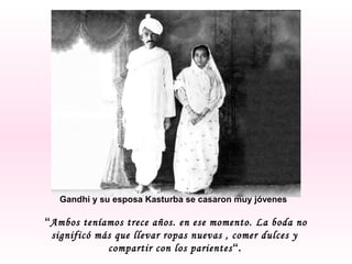 Gandhi y su esposa Kasturba se casaron muy jóvenes

“Ambos teníamos trece años. en ese momento. La boda no
significó más que llevar ropas nuevas , comer dulces y
compartir con los parientes “.

 