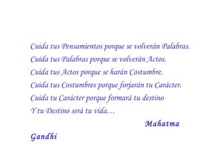 Cuida tus Pensamientos porque se volverán Palabras.
Cuida tus Palabras porque se volverán Actos.
Cuida tus Actos porque se harán Costumbre.
Cuida tus Costumbres porque forjarán tu Carácter.
Cuida tu Carácter porque formará tu destino
Y tu Destino será tu vida…
Mahatma
Gandhi

 