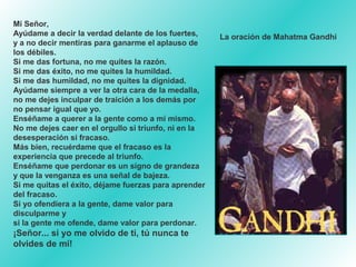 Mi Señor,
Ayúdame a decir la verdad delante de los fuertes,
y a no decir mentiras para ganarme el aplauso de
los débiles.
Si me das fortuna, no me quites la razón.
Si me das éxito, no me quites la humildad.
Si me das humildad, no me quites la dignidad.
Ayúdame siempre a ver la otra cara de la medalla,
no me dejes inculpar de traición a los demás por
no pensar igual que yo.
Enséñame a querer a la gente como a mí mismo.
No me dejes caer en el orgullo si triunfo, ni en la
desesperación si fracaso.
Más bien, recuérdame que el fracaso es la
experiencia que precede al triunfo.
Enséñame que perdonar es un signo de grandeza
y que la venganza es una señal de bajeza.
Si me quitas el éxito, déjame fuerzas para aprender
del fracaso.
Si yo ofendiera a la gente, dame valor para
disculparme y
si la gente me ofende, dame valor para perdonar.

¡Señor... si yo me olvido de ti, tú nunca te
olvides de mí!

La oración de Mahatma Gandhi

 
