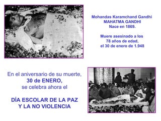 Mohandas Karamchand Gandhi
MAHATMA GANDHI
Nace en 1869.
Muere asesinado a los
78 años de edad,
el 30 de enero de 1.948

En el aniversario de su muerte,
30 de ENERO,
se celebra ahora el
DÍA ESCOLAR DE LA PAZ
Y LA NO VIOLENCIA

 